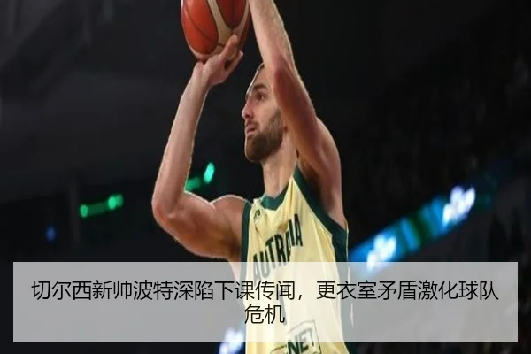 切尔西新帅波特深陷下课传闻，更衣室矛盾激化球队危机
