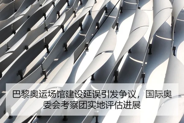 巴黎奥运场馆建设延误引发争议，国际奥委会考察团实地评估进展