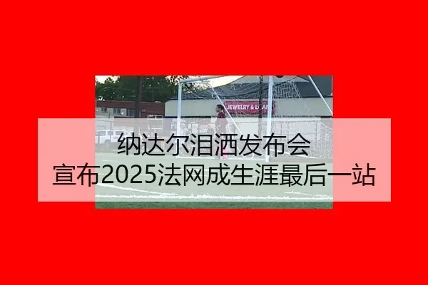 纳达尔泪洒发布会 宣布2025法网成生涯最后一站